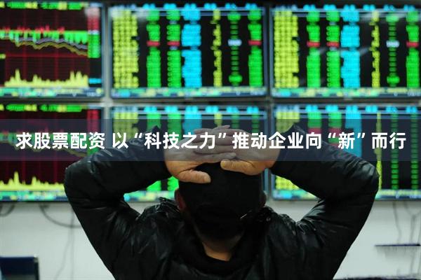 求股票配资 以“科技之力”推动企业向“新”而行