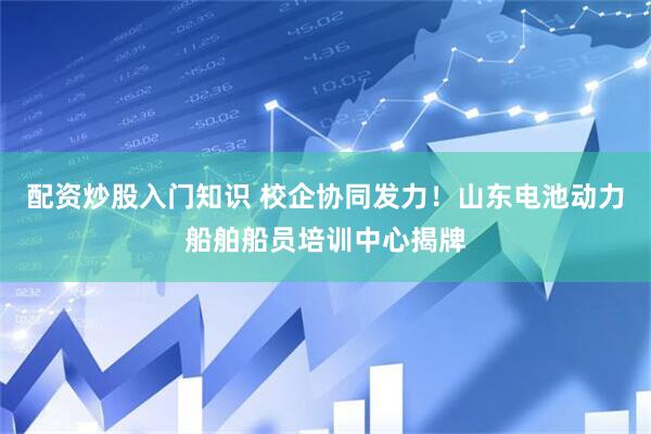 配资炒股入门知识 校企协同发力！山东电池动力船舶船员培训中心揭牌