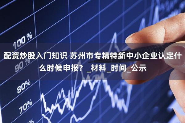 配资炒股入门知识 苏州市专精特新中小企业认定什么时候申报？_材料_时间_公示