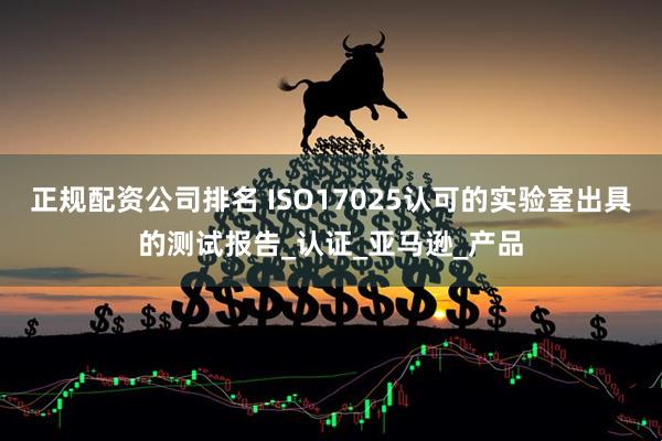 正规配资公司排名 ISO17025认可的实验室出具的测试报告_认证_亚马逊_产品