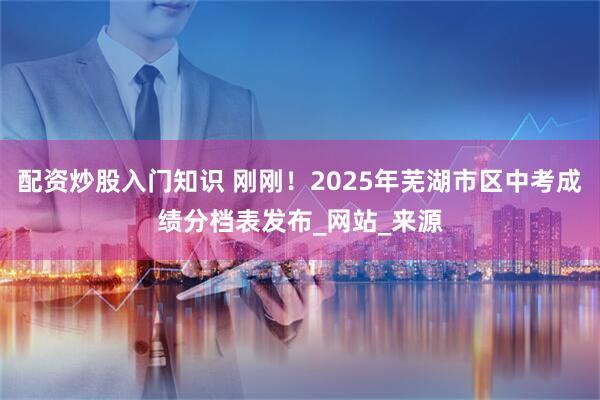 配资炒股入门知识 刚刚！2025年芜湖市区中考成绩分档表发布_网站_来源
