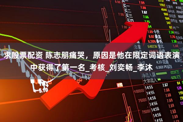 求股票配资 陈志朋痛哭，原因是他在限定词语表演中获得了第一名_考核_刘奕畅_李沐
