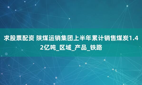 求股票配资 陕煤运销集团上半年累计销售煤炭1.42亿吨_区域_产品_铁路