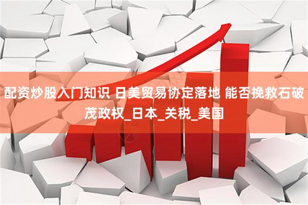 配资炒股入门知识 日美贸易协定落地 能否挽救石破茂政权_日本_关税_美国