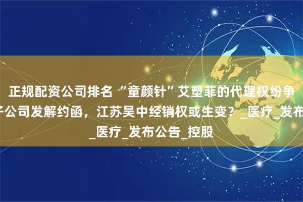 正规配资公司排名 “童颜针”艾塑菲的代理权纷争：爱美客子公司发解约函，江苏吴中经销权或生变？_医疗_发布公告_控股