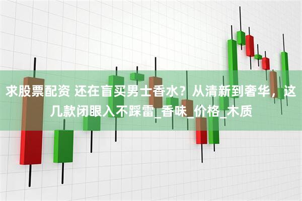 求股票配资 还在盲买男士香水？从清新到奢华，这几款闭眼入不踩雷_香味_价格_木质
