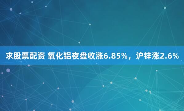 求股票配资 氧化铝夜盘收涨6.85%，沪锌涨2.6%