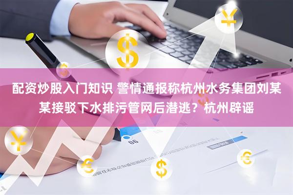 配资炒股入门知识 警情通报称杭州水务集团刘某某接驳下水排污管网后潜逃？杭州辟谣