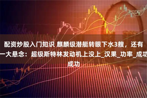 配资炒股入门知识 麒麟级潜艇转眼下水3艘，还有一大悬念：超级斯特林发动机上没上_汉果_功率_成功