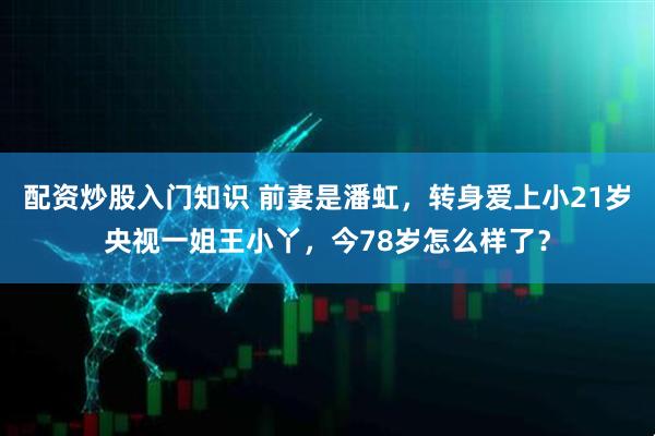 配资炒股入门知识 前妻是潘虹，转身爱上小21岁央视一姐王小丫，今78岁怎么样了？