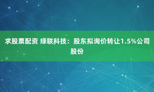 求股票配资 绿联科技：股东拟询价转让1.5%公司股份