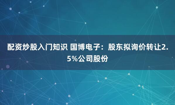 配资炒股入门知识 国博电子：股东拟询价转让2.5%公司股份