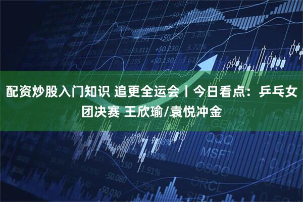配资炒股入门知识 追更全运会丨今日看点：乒乓女团决赛 王欣瑜/袁悦冲金