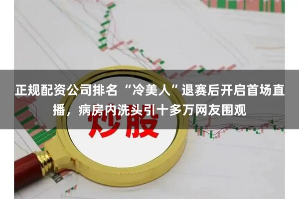 正规配资公司排名 “冷美人”退赛后开启首场直播，病房内洗头引十多万网友围观