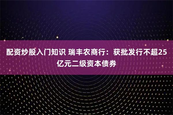 配资炒股入门知识 瑞丰农商行：获批发行不超25亿元二级资本债券