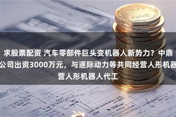 求股票配资 汽车零部件巨头变机器人新势力？中鼎股份子公司出资3000万元，与逐际动力等共同经营人形机器人代工