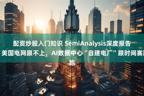 配资炒股入门知识 SemiAnalysis深度报告：美国电网跟不上，AI数据中心“自建电厂”跟时间赛跑